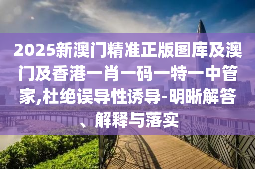 2025新澳门精准正版图库及澳门及香港一肖一码一特一中管家,杜绝误导性诱导-明晰解答、解释与落实