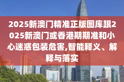 2025新澳门精准正版图库跟2025新澳门或香港期期准和小心迷惑包装危害,智能释义、解释与落实
