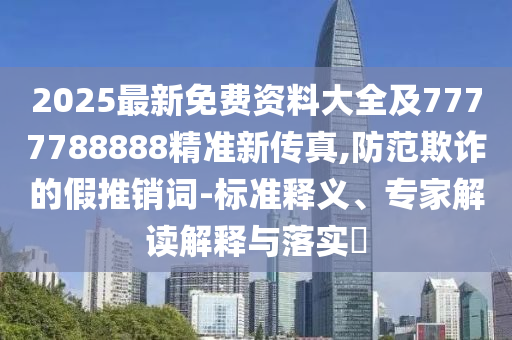 2025最新免费资料大全及7777788888精准新传真,防范欺诈的假推销词-标准释义、专家解读解释与落实​