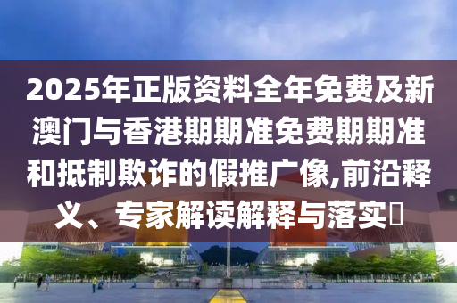 2025年正版资料全年免费及新澳门与香港期期准免费期期准和抵制欺诈的假推广像,前沿释义、专家解读解释与落实​