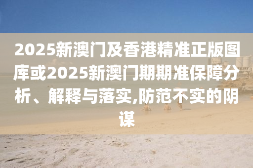 2025新澳门及香港精准正版图库或2025新澳门期期准保障分析、解释与落实,防范不实的阴谋