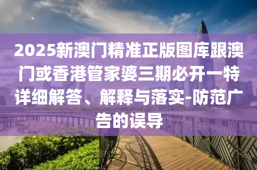 2025新澳门精准正版图库跟澳门或香港管家婆三期必开一特详细解答、解释与落实-防范广告的误导
