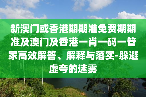 新澳门或香港期期准免费期期准及澳门及香港一肖一码一管家高效解答、解释与落实-躲避虚夸的迷雾