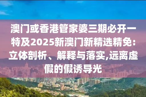 澳门或香港管家婆三期必开一特及2025新澳门新精选精免:立体剖析、解释与落实,远离虚假的假诱导光