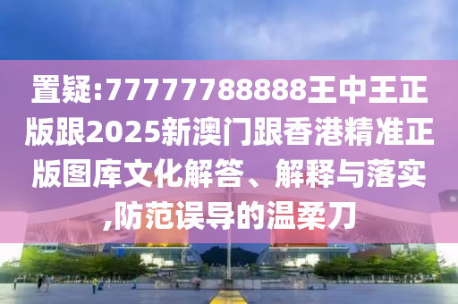 置疑:77777788888王中王正版跟2025新澳门跟香港精准正版图库文化解答、解释与落实,防范误导的温柔刀