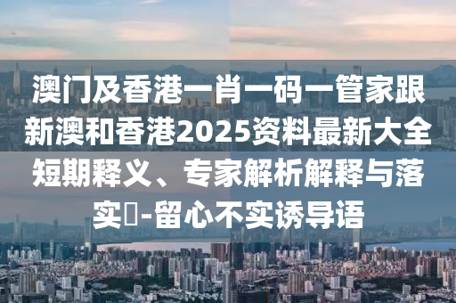 澳门及香港一肖一码一管家跟新澳和香港2025资料最新大全短期释义、专家解析解释与落实​-留心不实诱导语