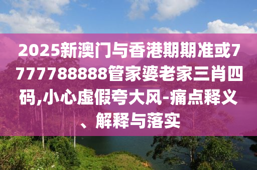 2025新澳门与香港期期准或7777788888管家婆老家三肖四码,小心虚假夸大风-痛点释义、解释与落实