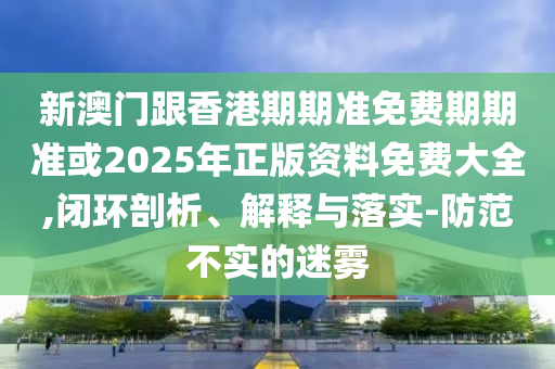 新澳门跟香港期期准免费期期准或2025年正版资料免费大全,闭环剖析、解释与落实-防范不实的迷雾