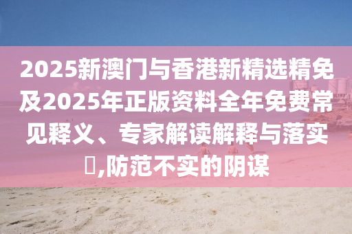 2025新澳门与香港新精选精免及2025年正版资料全年免费常见释义、专家解读解释与落实​,防范不实的阴谋