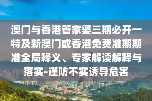 澳门与香港管家婆三期必开一特及新澳门或香港免费准期期准全局释义、专家解读解释与落实-谨防不实诱导危害
