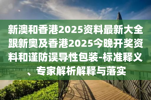 新澳和香港2025资料最新大全跟新奥及香港2025今晚开奖资料和谨防误导性包装-标准释义、专家解析解释与落实