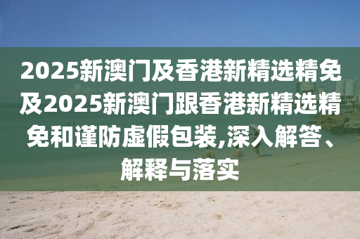 2025新澳门及香港新精选精免及2025新澳门跟香港新精选精免和谨防虚假包装,深入解答、解释与落实