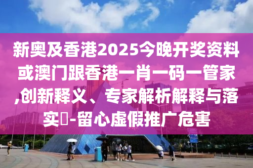 新奥及香港2025今晚开奖资料或澳门跟香港一肖一码一管家,创新释义、专家解析解释与落实​-留心虚假推广危害