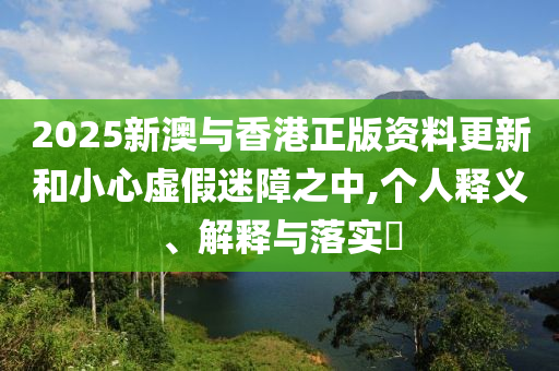 2025新澳与香港正版资料更新和小心虚假迷障之中,个人释义、解释与落实​