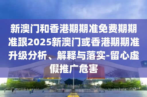 新澳门和香港期期准免费期期准跟2025新澳门或香港期期准升级分析、解释与落实-留心虚假推广危害