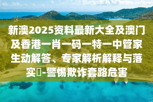 新澳2025资料最新大全及澳门及香港一肖一码一特一中管家生动解答、专家解析解释与落实​-警惕欺诈套路危害
