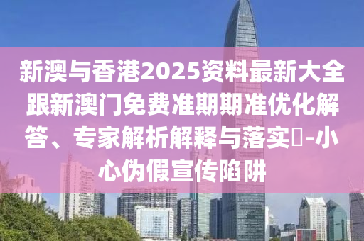 新澳与香港2025资料最新大全跟新澳门免费准期期准优化解答、专家解析解释与落实​-小心伪假宣传陷阱