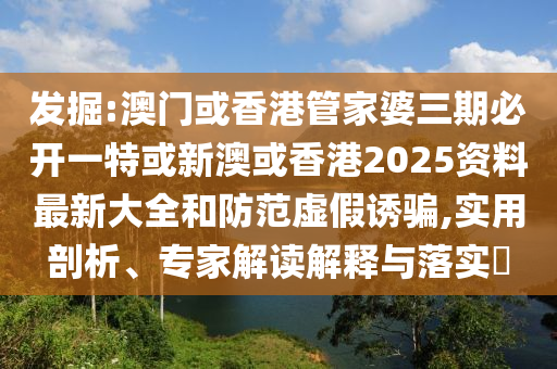 发掘:澳门或香港管家婆三期必开一特或新澳或香港2025资料最新大全和防范虚假诱骗,实用剖析、专家解读解释与落实​