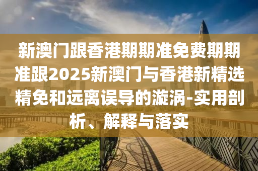 新澳门跟香港期期准免费期期准跟2025新澳门与香港新精选精免和远离误导的漩涡-实用剖析、解释与落实