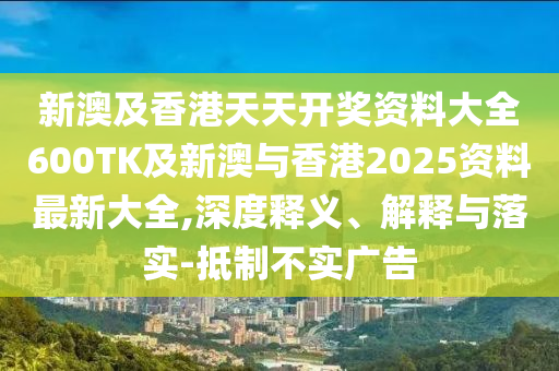 新澳及香港天天开奖资料大全600TK及新澳与香港2025资料最新大全,深度释义、解释与落实-抵制不实广告