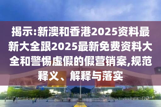 揭示:新澳和香港2025资料最新大全跟2025最新免费资料大全和警惕虚假的假营销案,规范释义、解释与落实