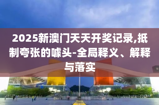 2025新澳门天天开奖记录,抵制夸张的噱头-全局释义、解释与落实