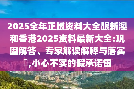 2025全年正版资料大全跟新澳和香港2025资料最新大全:巩固解答、专家解读解释与落实​,小心不实的假承诺雷