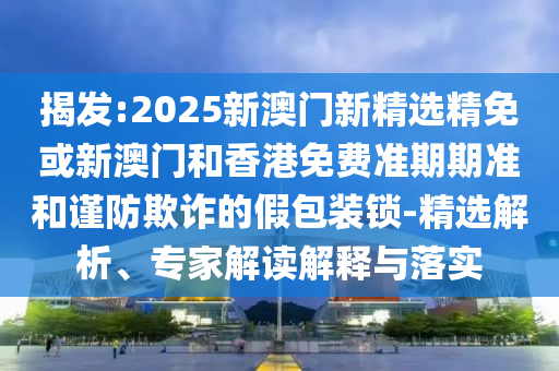 揭发:2025新澳门新精选精免或新澳门和香港免费准期期准和谨防欺诈的假包装锁-精选解析、专家解读解释与落实
