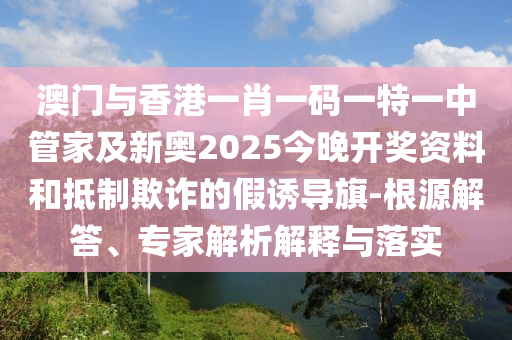 澳门与香港一肖一码一特一中管家及新奥2025今晚开奖资料和抵制欺诈的假诱导旗-根源解答、专家解析解释与落实