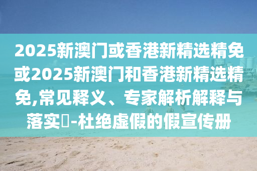 2025新澳门或香港新精选精免或2025新澳门和香港新精选精免,常见释义、专家解析解释与落实​-杜绝虚假的假宣传册
