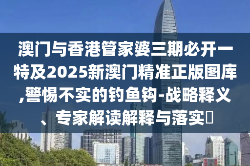 澳门与香港管家婆三期必开一特及2025新澳门精准正版图库,警惕不实的钓鱼钩-战略释义、专家解读解释与落实​