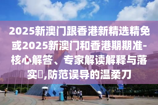 2025新澳门跟香港新精选精免或2025新澳门和香港期期准-核心解答、专家解读解释与落实​,防范误导的温柔刀
