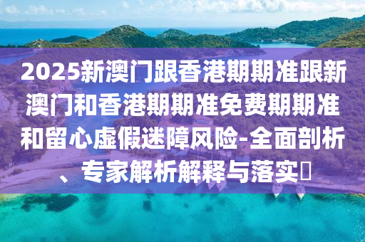 2025新澳门跟香港期期准跟新澳门和香港期期准免费期期准和留心虚假迷障风险-全面剖析、专家解析解释与落实​