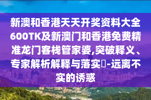 新澳和香港天天开奖资料大全600TK及新澳门和香港免费精准龙门客栈管家婆,突破释义、专家解析解释与落实​-远离不实的诱惑