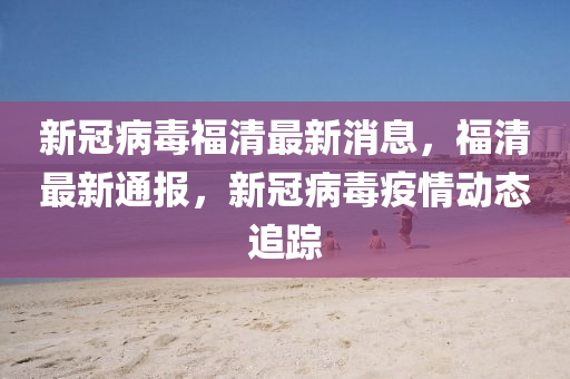 新冠病毒福清最新消息，福清最新通报，新冠病毒疫情动态追踪山东水清源环保科技有限公司