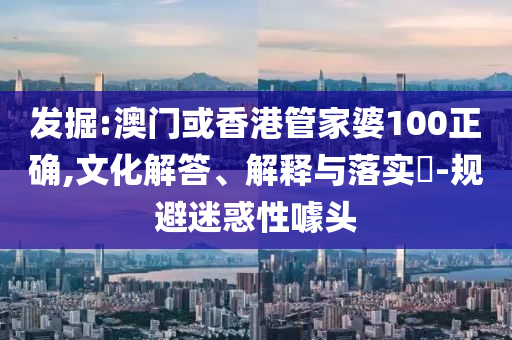 发掘:澳门或香港管家婆100正确,文化解答、解释与落实​-规避迷惑性噱头