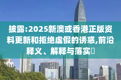 披露:2025新澳或香港正版资料更新和拒绝虚假的诱惑,前沿释义、解释与落实​