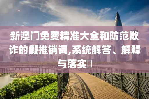 新澳门免费精准大全和防范欺诈的假推销词,系统解答、解释与落实​