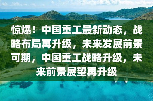 惊爆！中国重工最新动态，战略布局再升级，未来发展前景可期，中国重工战略升级，未来前景展望再升级山东水清源环保科技有限公司