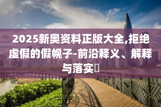 2025新奥资料正版大全,拒绝虚假的假幌子-前沿释义、解释与落实​