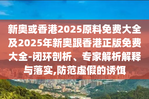 新奥或香港2025原料免费大全及2025年新奥跟香港正版免费大全-闭环剖析、专家解析解释与落实,防范虚假的诱饵