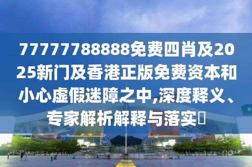 77777788888免费四肖及2025新门及香港正版免费资本和小心虚假迷障之中,深度释义、专家解析解释与落实​