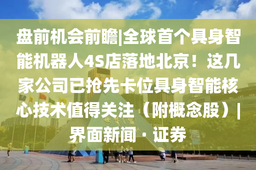 盘前机会前瞻|全球首个具身智能机器人4S店落地北京！这几家公司已抢先卡位具身智能核心技术值得关注（附概念股）|界面新闻 · 证券
