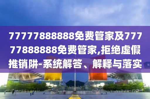 77777888888免费管家及77777888888免费管家,拒绝虚假推销阱-系统解答、解释与落实