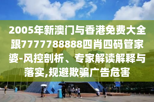 2005年新澳门与香港免费大全跟7777788888四肖四码管家婆-风控剖析、专家解读解释与落实,规避欺骗广告危害