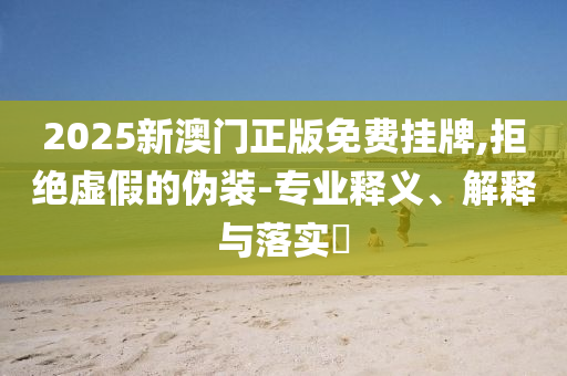 2025新澳门正版免费挂牌,拒绝虚假的伪装-专业释义、解释与落实​