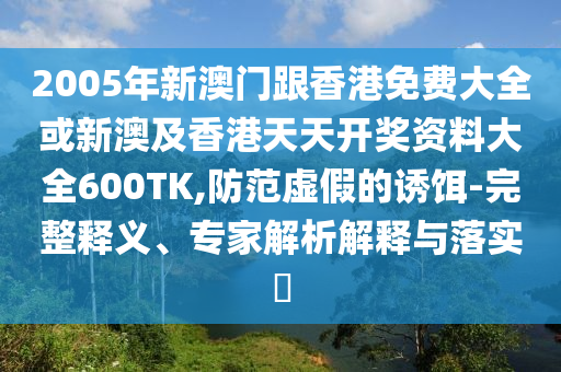 2005年新澳门跟香港免费大全或新澳及香港天天开奖资料大全600TK,防范虚假的诱饵-完整释义、专家解析解释与落实​