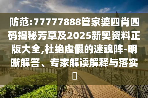 防范:77777888管家婆四肖四码揭秘芳草及2025新奥资料正版大全,杜绝虚假的迷魂阵-明晰解答、专家解读解释与落实​