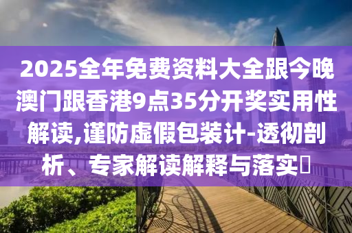 2025全年免费资料大全跟今晚澳门跟香港9点35分开奖实用性解读,谨防虚假包装计-透彻剖析、专家解读解释与落实​