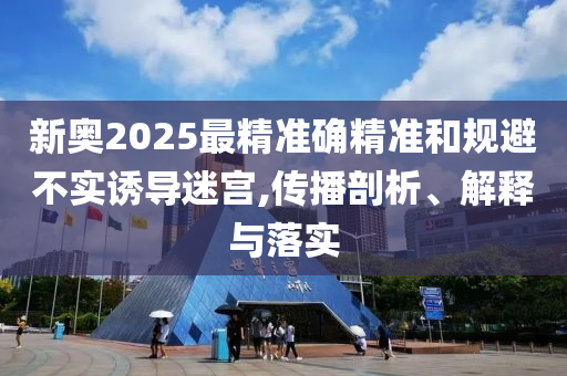 新奥2025最精准确精准和规避不实诱导迷宫,传播剖析、解释与落实